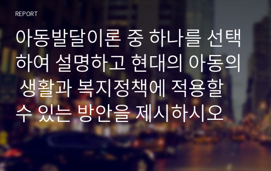 아동발달이론 중 하나를 선택하여 설명하고 현대의 아동의 생활과 복지정책에 적용할 수 있는 방안을 제시하시오