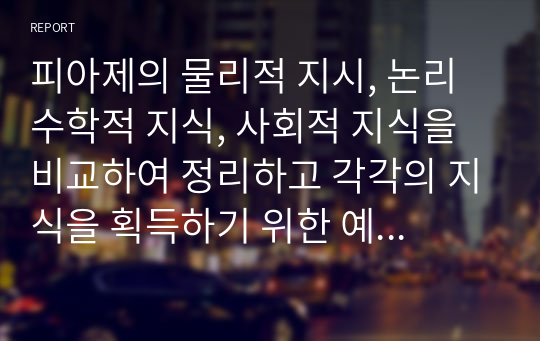 피아제의 물리적 지시, 논리수학적 지식, 사회적 지식을 비교하여 정리하고 각각의 지식을 획득하기 위한 예를 제시하시오.