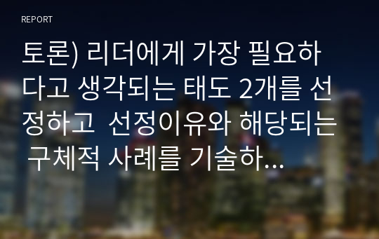 토론) 리더에게 가장 필요하다고 생각되는 태도 2개를 선정하고  선정이유와 해당되는 구체적 사례를 기술하시오. 추가하여 현대의 바람직한 리더와  팔로워의 관계와 바람직한 팔로워의 태도에 대해 개인 의견을 약술하시오.