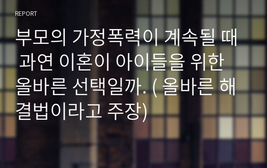 부모의 가정폭력이 계속될 때 과연 이혼이 아이들을 위한 올바른 선택일까. ( 올바른 해결법이라고 주장)