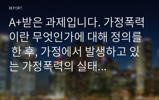 A+받은 과제입니다. 가정폭력이란 무엇인가에 대해 정의를 한 후, 가정에서 발생하고 있는 가정폭력의 실태 및 근절 방안 대해 제시해봅시다.