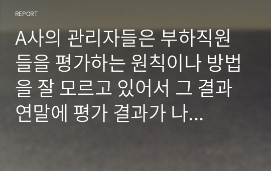 A사의 관리자들은 부하직원들을 평가하는 원칙이나 방법을 잘 모르고 있어서 그 결과 연말에 평가 결과가 나오면 자신들이 제대로 평가받지 못했다고 불만을 갖는 구성원들이 매우 많은 상황이다. 이 회사 인사팀에 속한 자의 입장에서 이러한 관리자 평가에 문제를 심각하게 생각하여 관리자의 평가 역량을 높이고자 하는 제반 방법(예, 역량 평가, 교육, 코칭, 모니터링