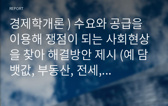 경제학개론 ) 수요와 공급을 이용해 쟁점이 되는 사회현상을 찾아 해결방안 제시 (예 담뱃값, 부동산, 전세, 월세, 교육, 기름값)