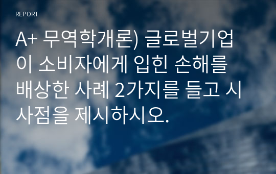 A+ 무역학개론) 글로벌기업이 소비자에게 입힌 손해를 배상한 사례 2가지를 들고 시사점을 제시하시오.