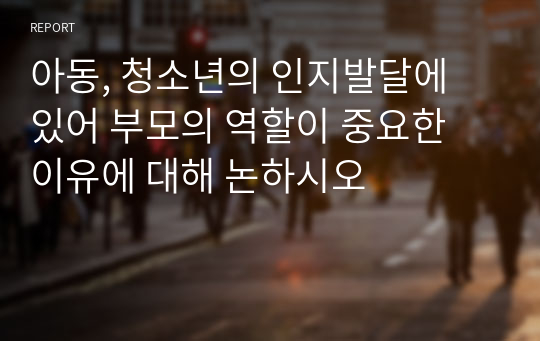 아동, 청소년의 인지발달에 있어 부모의 역할이 중요한 이유에 대해 논하시오