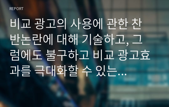 비교 광고의 사용에 관한 찬반논란에 대해 기술하고, 그럼에도 불구하고 비교 광고효과를 극대화할 수 있는 광고전략을 서술하시오.