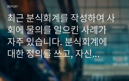 최근 분식회계를 작성하여 사회에 물의를 일으킨 사례가 자주 있습니다. 분식회계에 대한 정의를 쓰고, 자신의 의견과 참고문헌을 바탕으로 과제를 작성하시오.