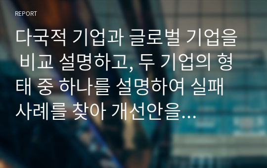 다국적 기업과 글로벌 기업을 비교 설명하고, 두 기업의 형태 중 하나를 설명하여 실패사례를 찾아 개선안을 제시하시오.