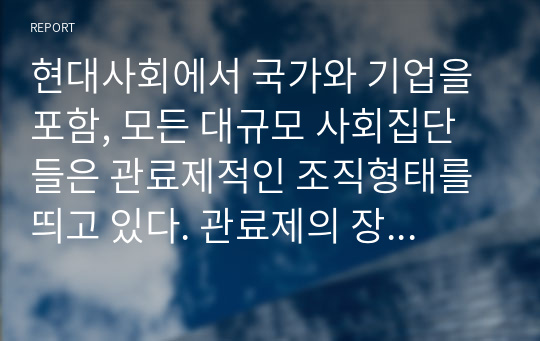 현대사회에서 국가와 기업을 포함, 모든 대규모 사회집단들은 관료제적인 조직형태를 띄고 있다. 관료제의 장점과 단점을 본인의 사회경험(학교, 직장, 정부 행정에서 겪은 경험 등)을 예로 들어 설명해 보시오.