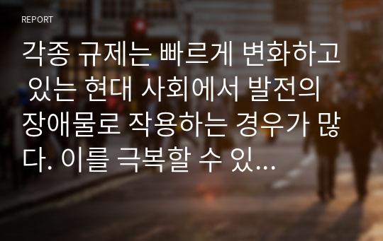 각종 규제는 빠르게 변화하고 있는 현대 사회에서 발전의 장애물로 작용하는 경우가 많다. 이를 극복할 수 있는 방안은 무엇인지 자신의 의견을 자유롭게 서술하시오