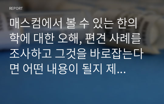 매스컴에서 볼 수 있는 한의학에 대한 오해, 편견 사례를 조사하고 그것을 바로잡는다면 어떤 내용이 될지 제시해주세요.