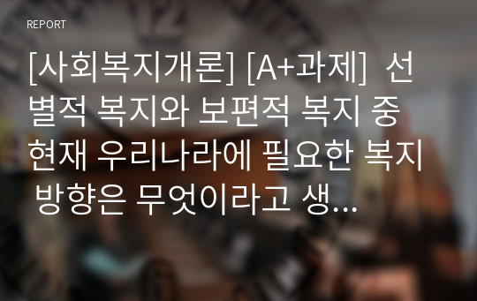 [사회복지개론] [A+과제]  선별적 복지와 보편적 복지 중 현재 우리나라에 필요한 복지 방향은 무엇이라고 생각하는지를 논리적으로 주장하시오