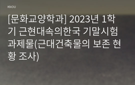 [문화교양학과] 2023년 1학기 근현대속의한국 기말시험 과제물(근대건축물의 보존 현황 조사)