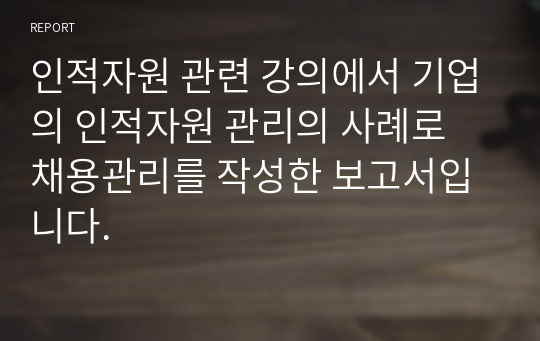 인적자원 관련 강의에서 기업의 인적자원 관리의 사례로 채용관리를 작성한 보고서입니다.