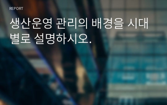 생산운영 관리의 배경을 시대별로 설명하시오.