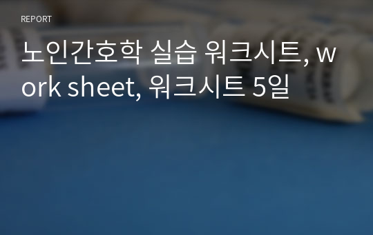 노인간호학 실습 워크시트, work sheet, 워크시트 5일