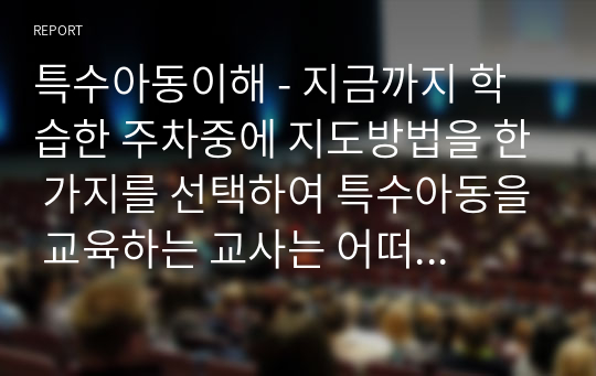 특수아동이해 - 지금까지 학습한 주차중에 지도방법을 한 가지를 선택하여 특수아동을 교육하는 교사는 어떠해야 하는지를 서술하시오