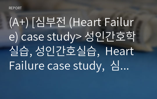 (A+) [심부전 (Heart Failure) case study&gt; 성인간호학실습, 성인간호실습,  Heart Failure case study,  심부전 간호과정, 성인간호학간호과정, 간호과정,