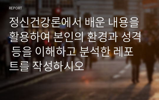 정신건강론에서 배운 내용을 활용하여 본인의 환경과 성격 등을 이해하고 분석한 레포트를 작성하시오