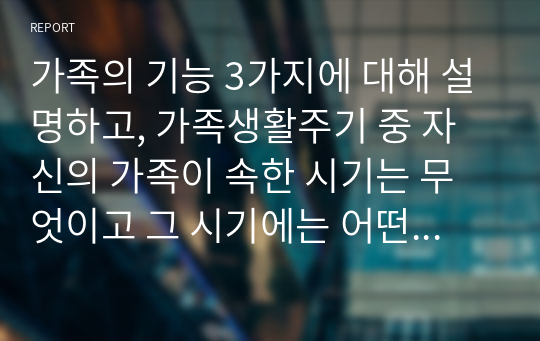 가족의 기능 3가지에 대해 설명하고, 가족생활주기 중 자신의 가족이 속한 시기는 무엇이고 그 시기에는 어떤 준비를 하거나 어떤 행동을 하는 것이 좋을지 자신의 가족 구성원에 맞춰 계획을 세워 보시오