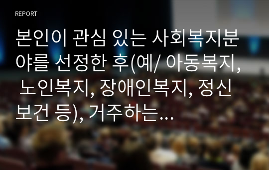 본인이 관심 있는 사회복지분야를 선정한 후(예/ 아동복지, 노인복지, 장애인복지, 정신보건 등), 거주하는 지역(시/군/구)에 해당 분야의 사회복지시설 조사(기관 리스트 정리)2. 1에서 조사한 기관 중 한 곳을 선정해 1) 기관명 2) 설립목적 3) 조직 구성 4) 종사자 유형 및 인원 5) 주요 사업 내용 6) 사회복지사의 역할을 작성