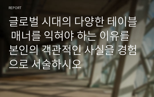 글로벌 시대의 다양한 테이블 매너를 익혀야 하는 이유를 본인의 객관적인 사실을 경험으로 서술하시오