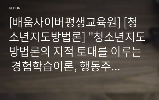 [배움사이버평생교육원] [청소년지도방법론] &quot;청소년지도방법론의 지적 토대를 이루는 경험학습이론, 행동주의 학습이론, 인지주의 학습이론, 구성주의 학습이론에 대해 살펴 보고 각 이론을 적용 할 수 있는 지도 사례를 제시하며 바람직한 지도 방법론에 대해 논하시오.&quot;