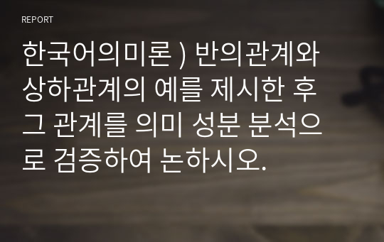 한국어의미론 ) 반의관계와 상하관계의 예를 제시한 후 그 관계를 의미 성분 분석으로 검증하여 논하시오.