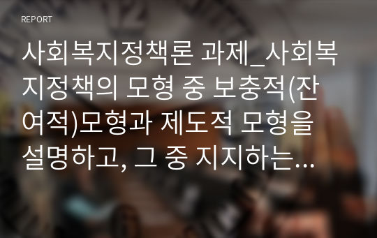 사회복지정책론 과제_사회복지정책의 모형 중 보충적(잔여적)모형과 제도적 모형을 설명하고, 그 중 지지하는 모델을 선택하여 현재 실행되고 있는 정책을 2가지 이상 예로 들어 설명 후 지지하는지 이유를 논하시오