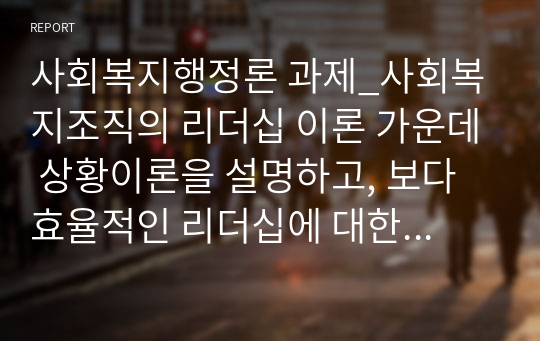 사회복지행정론 과제_사회복지조직의 리더십 이론 가운데 상황이론을 설명하고, 보다 효율적인 리더십에 대한 개선방향을 제시하시오