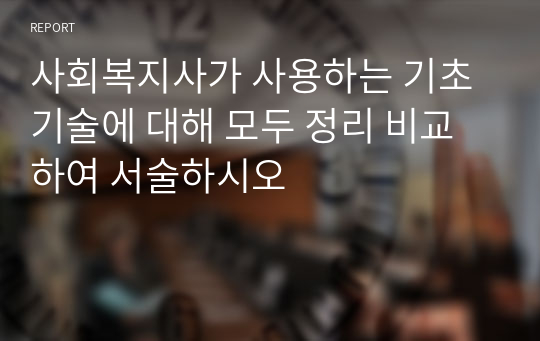 사회복지사가 사용하는 기초기술에 대해 모두 정리 비교하여 서술하시오