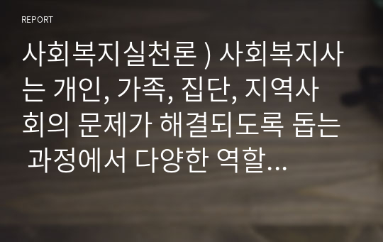 사회복지실천론 ) 사회복지사는 개인, 가족, 집단, 지역사회의 문제가 해결되도록 돕는 과정에서 다양한 역할을 수행한다. 다양한 역할을 수행하는 사회복지사의 역할과 사례를 조사하여 제시하세요.