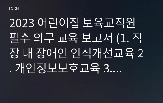 2023 어린이집 보육교직원 필수 의무 교육 보고서 (1. 직장 내 장애인 인식개선교육 2. 개인정보보호교육 3. 직장내 괴롭힘 방지교육 4. 장애인 학대 및 장애인 대상 성범죄 예방교육 5. 성폭력 예방교육 6. 장애인 인식 개선 교육 7. 어린이 안전교육 (실습) 8. 아동학대 예방 및 신고의무자 교육 9. 긴급 지원 신고 의무 교육)