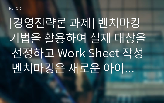 [경영전략론 과제] 벤치마킹 기법을 활용하여 실제 대상을 선정하고 Work Sheet 작성 벤치마킹은 새로운 아이디어로부터 무언가를 구하는 작업으로 머물러 있던 상자 안에서 밖으로 새로운 사업의 구성이나 조직이 개선되어나가도록 자극하는 시도이다.