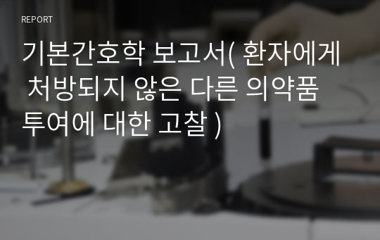 기본간호학 보고서( 환자에게 처방되지 않은 다른 의약품 투여에 대한 고찰 )