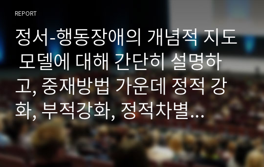 정서-행동장애의 개념적 지도 모델에 대해 간단히 설명하고, 중재방법 가운데 정적 강화, 부적강화, 정적차별에 대해 소개하고, 해당하는 예시를 3가지씩 제시해보시오.