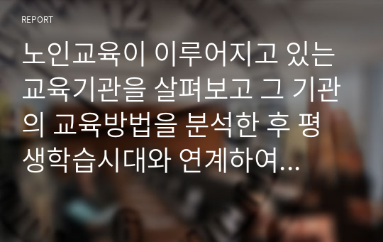 노인교육이 이루어지고 있는 교육기관을 살펴보고 그 기관의 교육방법을 분석한 후 평생학습시대와 연계하여 바람직한 노년기 학습에 대한 대안을 제시하시오.