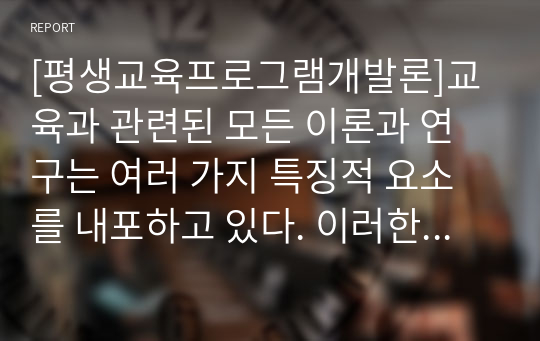 [평생교육프로그램개발론]교육과 관련된 모든 이론과 연구는 여러 가지 특징적 요소를 내포하고 있다. 이러한 특징적 요소나 요소의 집합들은 계속적인 탐구를 위한 중심적 과제와 요점을 제시