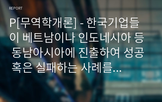 P[무역학개론] - 한국기업들이 베트남이나 인도네시아 등 동남아시아에 진출하여 성공 혹은 실패하는 사례를 조사하고 왜 기업들이 동남아시아 지역에 진출하는지와 문제점이 있다면 무엇인지를 서술하여 보시오. 그리고 무역과 어떠한 관련이 있는지도 서술하여 보시오