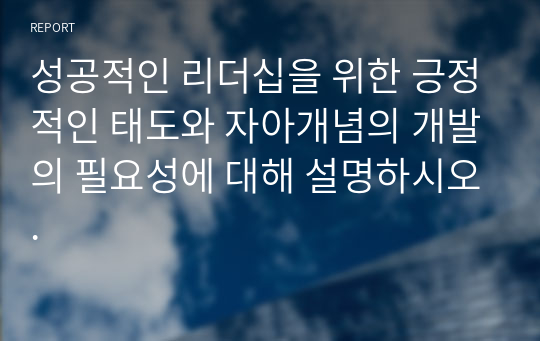 성공적인 리더십을 위한 긍정적인 태도와 자아개념의 개발의 필요성에 대해 설명하시오.