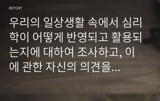 우리의 일상생활 속에서 심리학이 어떻게 반영되고 활용되는지에 대하여 조사하고, 이에 관한 자신의 의견을 덧붙여 작성하여 제출하시오.