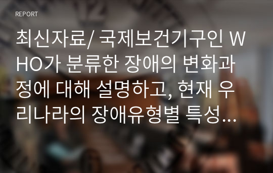 최신자료/ 국제보건기구인 WHO가 분류한 장애의 변화과정에 대해 설명하고, 현재 우리나라의 장애유형별 특성과 장애의 범주를 정리하여 제시하고 장애의 범주를 확대한다면 어떤 장애유형을 추가해야 하는지에 대해 서술하시오.