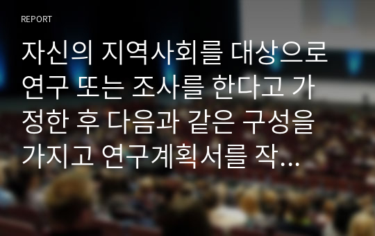 자신의 지역사회를 대상으로 연구 또는 조사를 한다고 가정한 후 다음과 같은 구성을 가지고 연구계획서를 작성할 것.