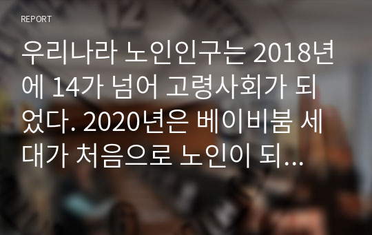 우리나라 노인인구는 2018년에 14가 넘어 고령사회가 되었다. 2020년은 베이비붐 세대가 처음으로 노인이 되는 시기인 시점에서, 우리나라 인구고령화 현상이 사회경제 전반에 미치는 영향이 무엇인지 살펴보고 이에 대해 문제해결을 위한 구체적인 방안을 모색해 보세요.