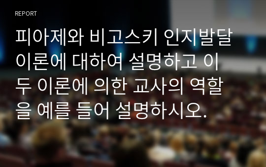 피아제와 비고스키 인지발달 이론에 대하여 설명하고 이 두 이론에 의한 교사의 역할을 예를 들어 설명하시오.