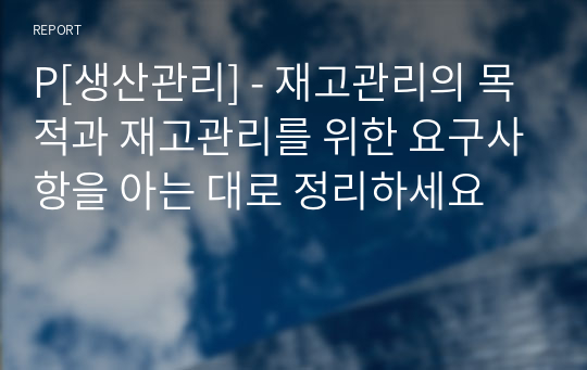 P[생산관리] - 재고관리의 목적과 재고관리를 위한 요구사항을 아는 대로 정리하세요