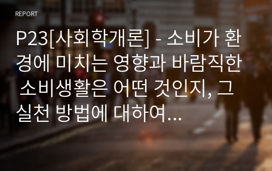 P23[사회학개론] - 소비가 환경에 미치는 영향과 바람직한 소비생활은 어떤 것인지, 그 실천 방법에 대하여 논하세요