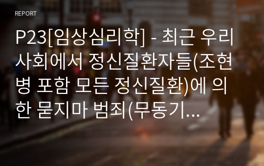 P23[임상심리학] - 최근 우리사회에서 정신질환자들(조현병 포함 모든 정신질환)에 의한 묻지마 범죄(무동기 범죄)가 사회적으로 큰 이슈가 되고 있는 실정이다. 문제들을 찾아서 살펴 본 후, 원인 및 개선되어야 하는 방향을 중심으로 내용을 정리하시오