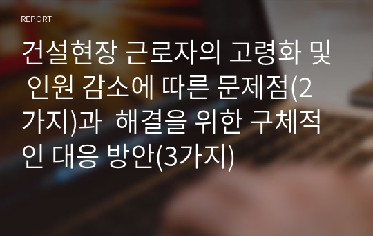 건설현장 근로자의 고령화 및 인원 감소에 따른 문제점(2가지)과  해결을 위한 구체적인 대응 방안(3가지)