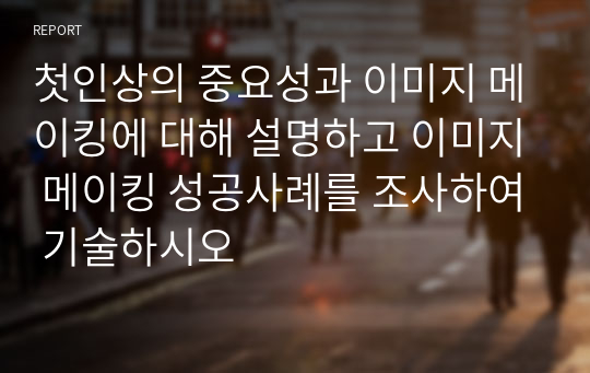 첫인상의 중요성과 이미지 메이킹에 대해 설명하고 이미지 메이킹 성공사례를 조사하여 기술하시오